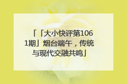 「大小快评第1061期」烟台端午，传统与现代交融共鸣
