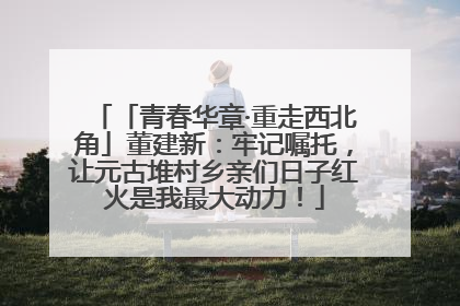「青春华章·重走西北角」董建新：牢记嘱托，让元古堆村乡亲们日子红火是我最大动力！