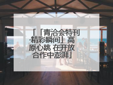 「青洽会特刊·精彩瞬间」高原心跳 在开放合作中澎湃