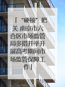 “硬核”把关 南京市六合区市场监管局多措并举开展高考期间市场监管保障工作