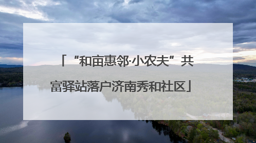 “和亩惠邻·小农夫”共富驿站落户济南秀和社区
