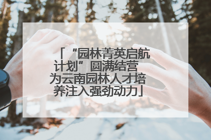 “园林菁英启航计划”圆满结营 为云南园林人才培养注入强劲动力