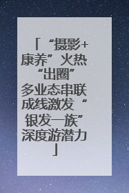“摄影+康养”火热“出圈” 多业态串联成线激发“银发一族”深度游潜力