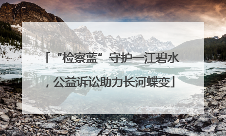 “检察蓝”守护一江碧水，公益诉讼助力长河蝶变