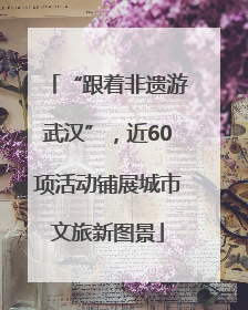 “跟着非遗游武汉”，近60项活动铺展城市文旅新图景
