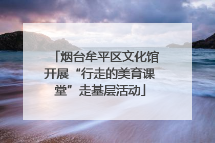 烟台牟平区文化馆开展“行走的美育课堂”走基层活动