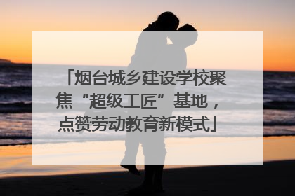 烟台城乡建设学校聚焦“超级工匠”基地，点赞劳动教育新模式