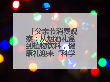 父亲节消费观察：从烟酒礼盒到植物饮料，健康礼迎来“科学养生”新世代