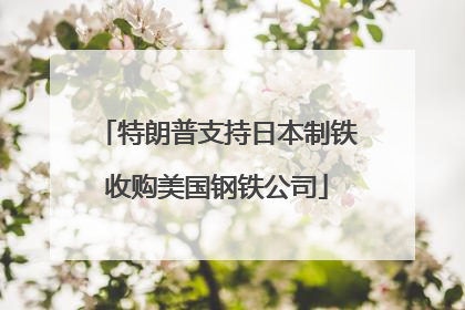 特朗普支持日本制铁收购美国钢铁公司