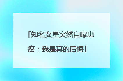 知名女星突然自曝患癌：我是真的后悔