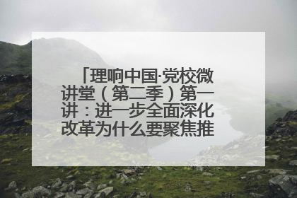 理响中国·党校微讲堂（第二季）第一讲：进一步全面深化改革为什么要聚焦推进中国式现代化