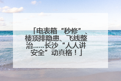电表箱“秒修”、楼顶排隐患、飞线整治……长沙“人人讲安全”动真格！