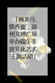 画龙舟、缝香囊，郑州文博广场举办端午非遗文化艺术主题活动