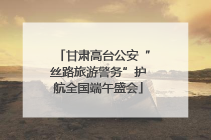 甘肃高台公安“丝路旅游警务”护航全国端午盛会