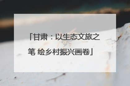 甘肃：以生态文旅之笔 绘乡村振兴画卷