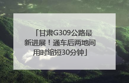 甘肃G309公路最新进展！通车后两地间用时缩短30分钟