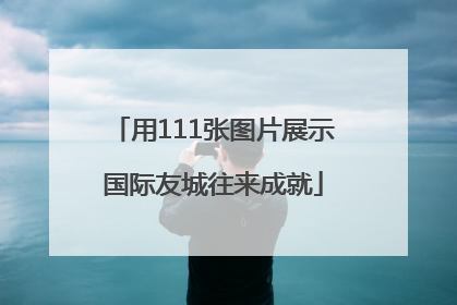 用111张图片展示国际友城往来成就