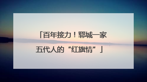 百年接力！郓城一家五代人的“红旗情”