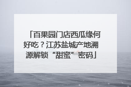 百果园门店西瓜缘何好吃？江苏盐城产地溯源解锁“甜蜜”密码