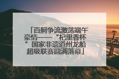 百舸争流激荡端午豪情——“杞里香杯”国家非遗道州龙船超级联赛圆满落幕