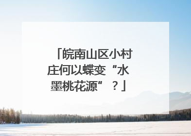 皖南山区小村庄何以蝶变“水墨桃花源”？