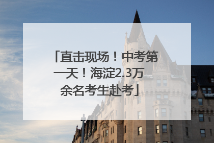 直击现场！中考第一天！海淀2.3万余名考生赴考