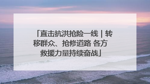 直击抗洪抢险一线｜转移群众、抢修道路 各方救援力量持续奋战