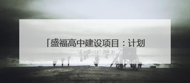 盛福高中建设项目：计划2025年6月底前建成，可容纳在校生3000人