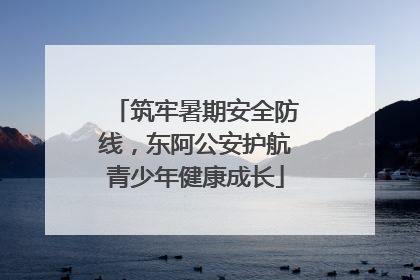 筑牢暑期安全防线，东阿公安护航青少年健康成长