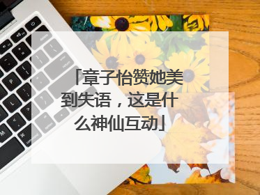 章子怡赞她美到失语，这是什么神仙互动