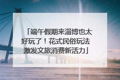 端午假期来淄博也太好玩了！花式民俗玩法激发文旅消费新活力