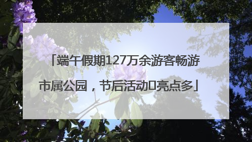 端午假期127万余游客畅游市属公园，节后活动﻿亮点多