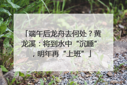 端午后龙舟去何处？黄龙溪：将到水中“沉睡”，明年再“上班”
