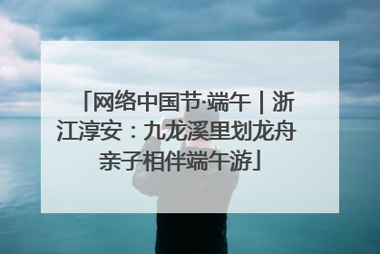 网络中国节·端午｜浙江淳安：九龙溪里划龙舟 亲子相伴端午游