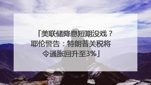 美联储降息短期没戏？耶伦警告：特朗普关税将令通胀回升至3%