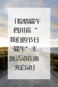 粽情端午 四川省“我们的节日·端午”主题活动在南充启动