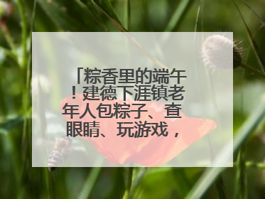 粽香里的端午！建德下涯镇老年人包粽子、查眼睛、玩游戏，幸福拉满～
