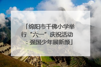 绵阳市千佛小学举行“六一”庆祝活动：强国少年展新颜