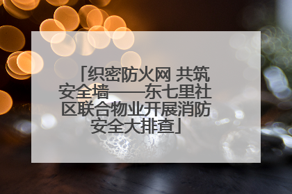 织密防火网 共筑安全墙——东七里社区联合物业开展消防安全大排查
