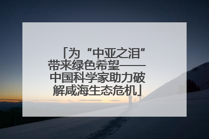 为“中亚之泪”带来绿色希望——中国科学家助力破解咸海生态危机