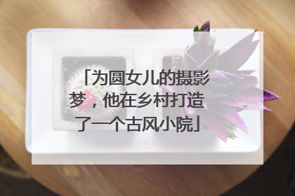 为圆女儿的摄影梦，他在乡村打造了一个古风小院