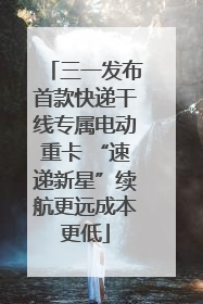 三一发布首款快递干线专属电动重卡 “速递新星”续航更远成本更低