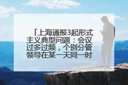 上海通报3起形式主义典型问题：会议过多过频，个别分管领导在某一天同一时段需参加3个会议
