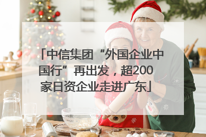 中信集团“外国企业中国行”再出发，超200家日资企业走进广东