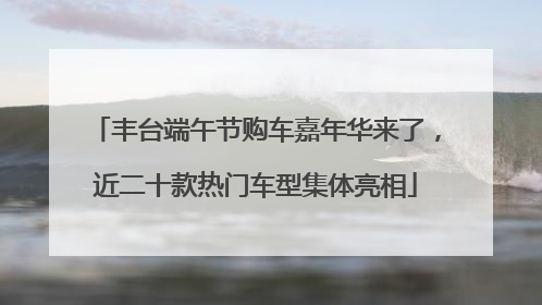丰台端午节购车嘉年华来了，近二十款热门车型集体亮相