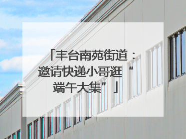 丰台南苑街道：邀请快递小哥逛“端午大集”