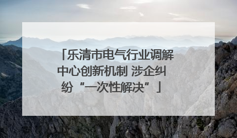 乐清市电气行业调解中心创新机制 涉企纠纷“一次性解决”