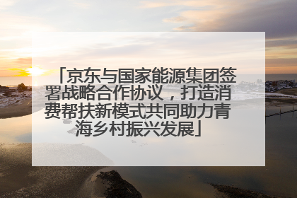 京东与国家能源集团签署战略合作协议，打造消费帮扶新模式共同助力青海乡村振兴发展