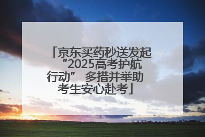 京东买药秒送发起“2025高考护航行动” 多措并举助考生安心赴考