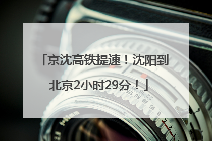 京沈高铁提速！沈阳到北京2小时29分！